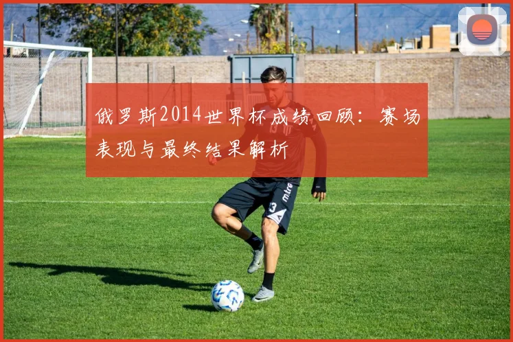 俄罗斯2014世界杯成绩回顾:赛场表现与最终结果解析