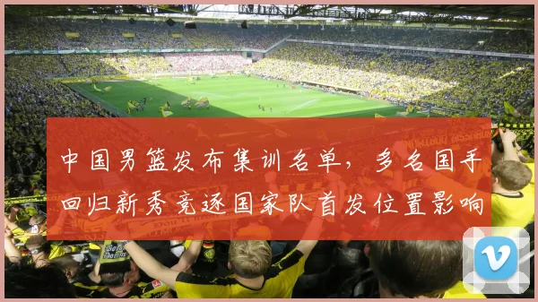 中国男篮发布集训名单，多名国手回归新秀竞逐国家队首发位置影响备战节奏