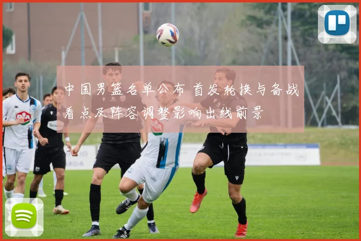 中国男篮名单公布 首发轮换与备战看点及阵容调整影响出线前景