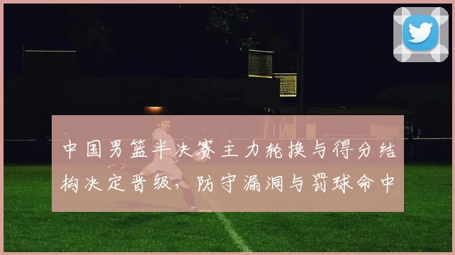 中国男篮半决赛主力轮换与得分结构决定晋级，防守漏洞与罚球命中成关键
