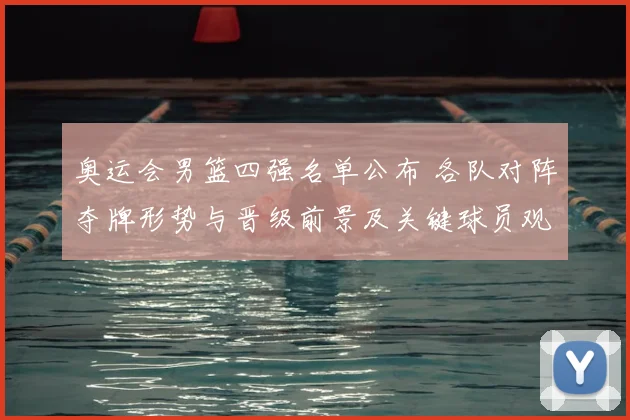 奥运会男篮四强名单公布 各队对阵夺牌形势与晋级前景及关键球员观察