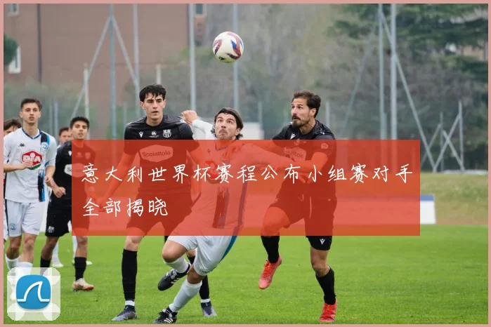 意大利世界杯赛程公布小组赛对手全部揭晓
