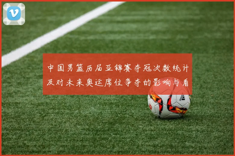 中国男篮历届亚锦赛夺冠次数统计及对未来奥运席位争夺的影响与看点