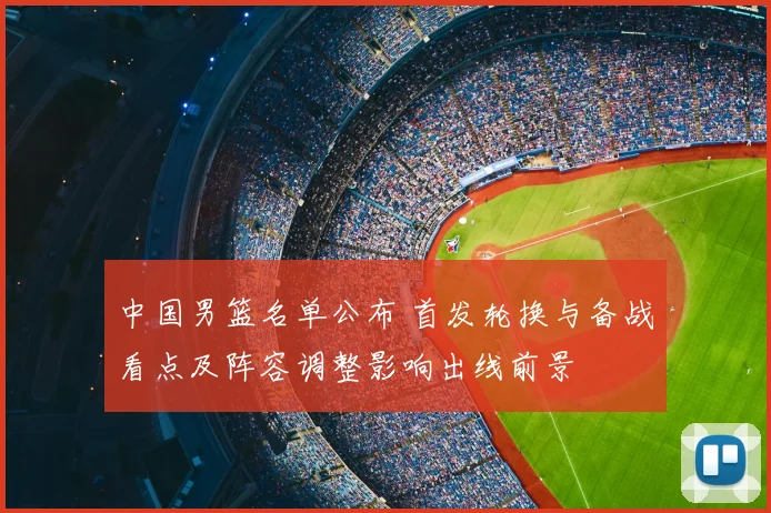 中国男篮名单公布 首发轮换与备战看点及阵容调整影响出线前景