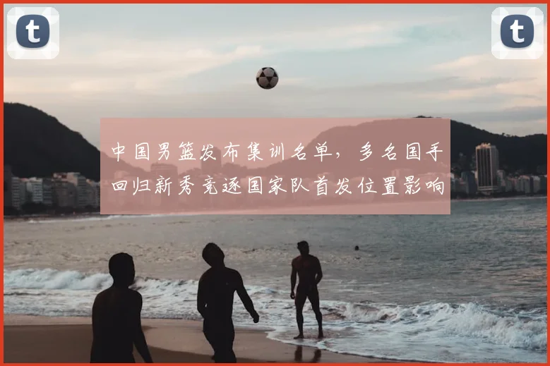 中国男篮发布集训名单，多名国手回归新秀竞逐国家队首发位置影响备战节奏