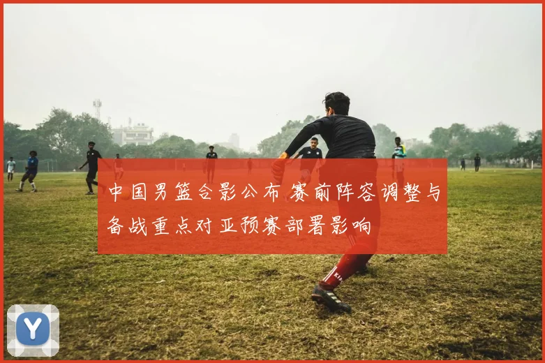 中国男篮合影公布 赛前阵容调整与备战重点对亚预赛部署影响