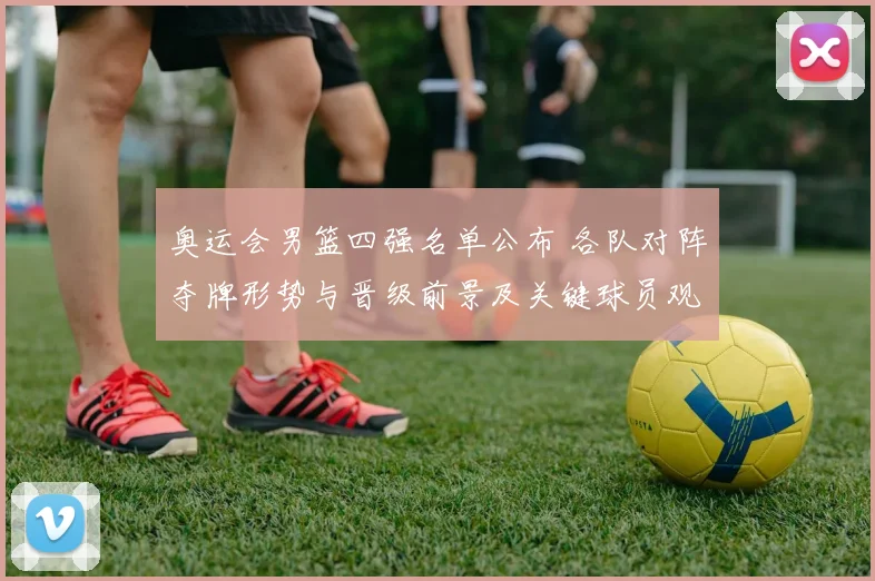 奥运会男篮四强名单公布 各队对阵夺牌形势与晋级前景及关键球员观察
