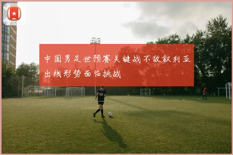 中国男足世预赛关键战不敌叙利亚出线形势面临挑战