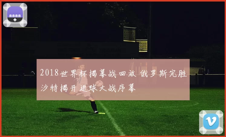 2018世界杯揭幕战回放 俄罗斯完胜沙特揭开进球大战序幕