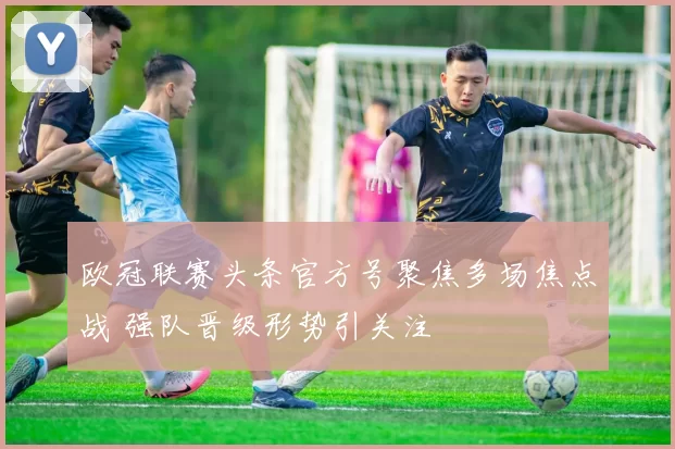 欧冠联赛头条官方号聚焦多场焦点战 强队晋级形势引关注