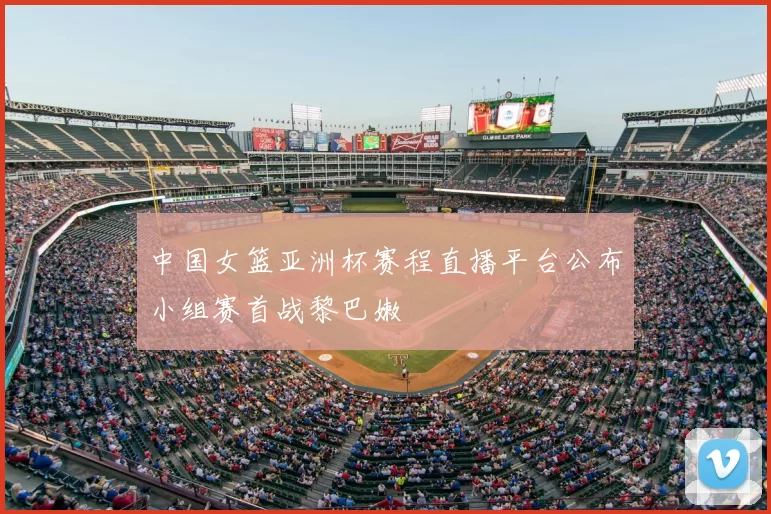 中国女篮亚洲杯赛程直播平台公布小组赛首战黎巴嫩