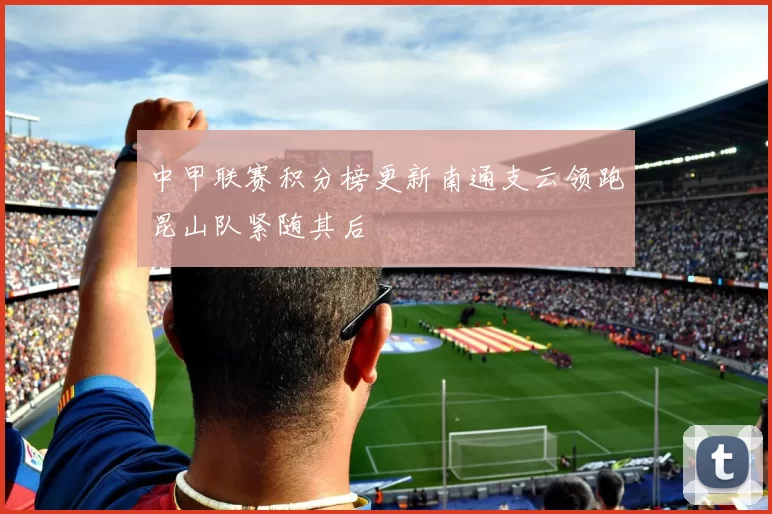 中甲联赛积分榜更新南通支云领跑昆山队紧随其后