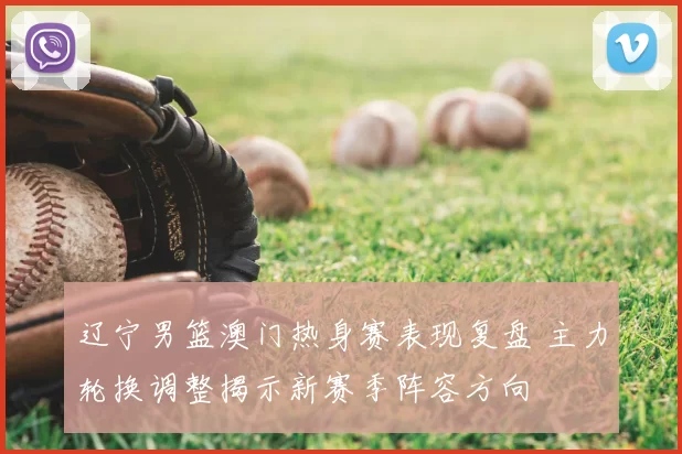 辽宁男篮澳门热身赛表现复盘 主力轮换调整揭示新赛季阵容方向