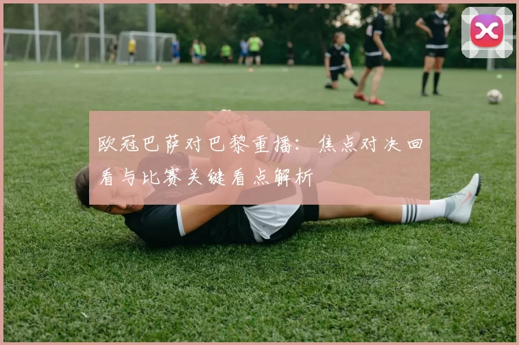 欧冠巴萨对巴黎重播:焦点对决回看与比赛关键看点解析