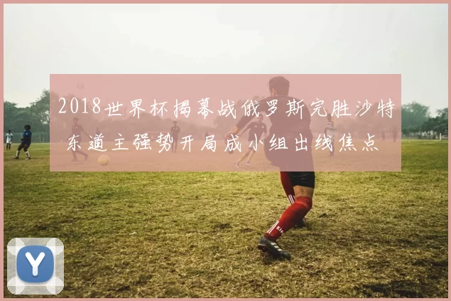 2018世界杯揭幕战俄罗斯完胜沙特 东道主强势开局成小组出线焦点