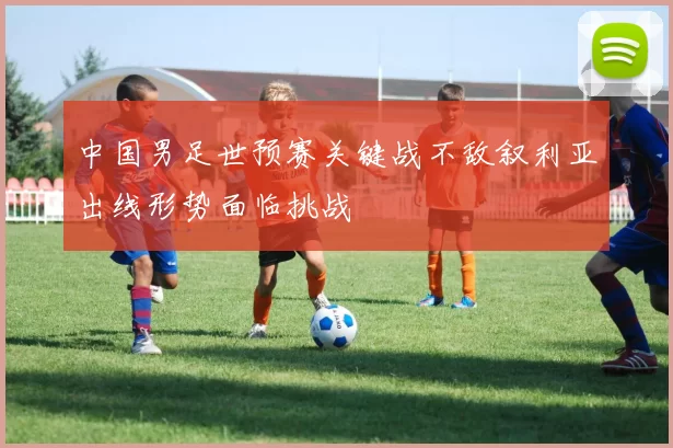 中国男足世预赛关键战不敌叙利亚出线形势面临挑战