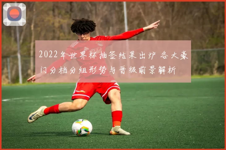 2022年世界杯抽签结果出炉 各大豪门分档分组形势与晋级前景解析