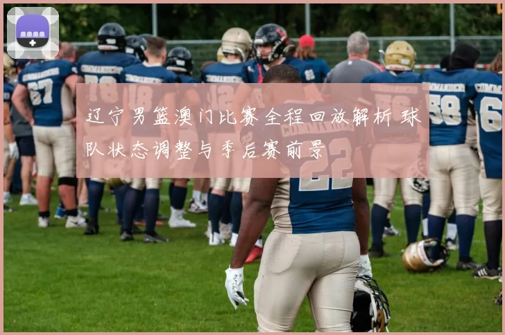 辽宁男篮澳门比赛全程回放解析 球队状态调整与季后赛前景