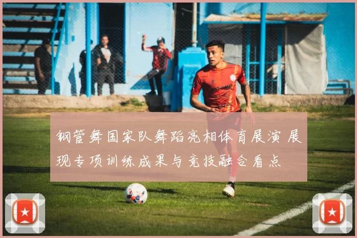 钢管舞国家队舞蹈亮相体育展演 展现专项训练成果与竞技融合看点