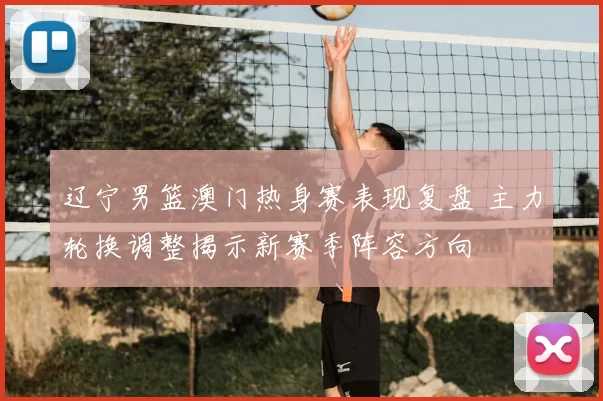 辽宁男篮澳门热身赛表现复盘 主力轮换调整揭示新赛季阵容方向