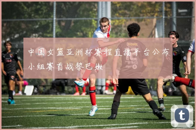 中国女篮亚洲杯赛程直播平台公布小组赛首战黎巴嫩